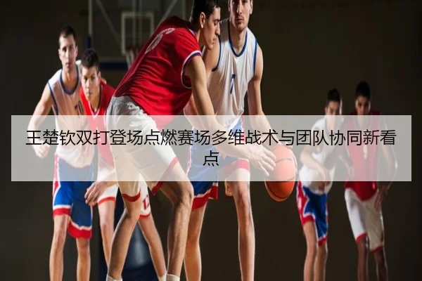 王楚钦双打登场点燃赛场多维战术与团队协同新看点