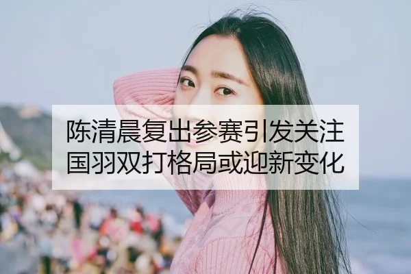 陈清晨复出参赛引发关注 国羽双打格局或迎新变化
