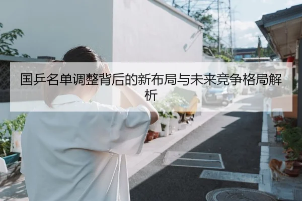 国乒名单调整背后的新布局与未来竞争格局解析