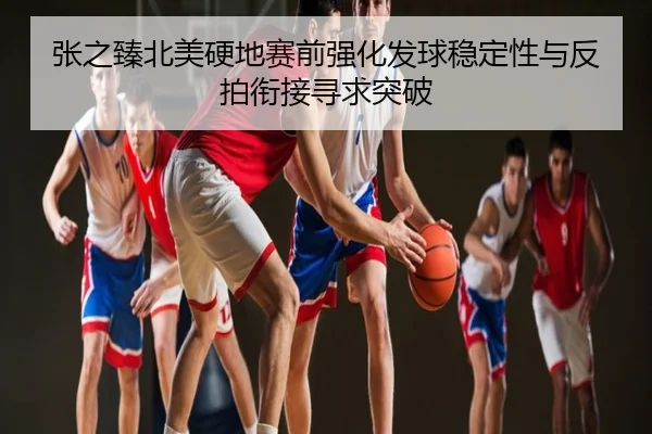 张之臻北美硬地赛前强化发球稳定性与反拍衔接寻求突破