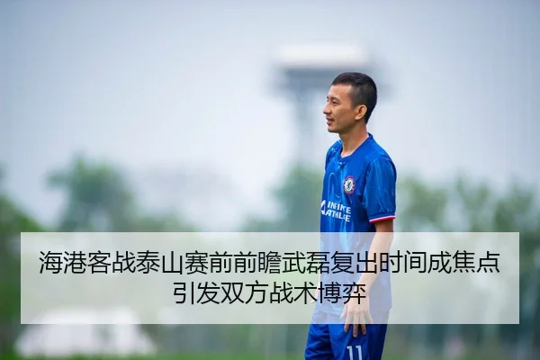 海港客战泰山赛前前瞻武磊复出时间成焦点引发双方战术博弈