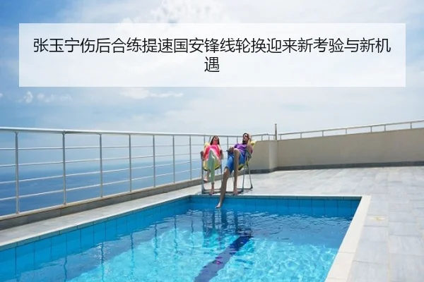 张玉宁伤后合练提速国安锋线轮换迎来新考验与新机遇