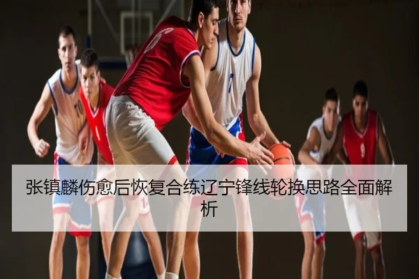 张镇麟伤愈后恢复合练辽宁锋线轮换思路全面解析