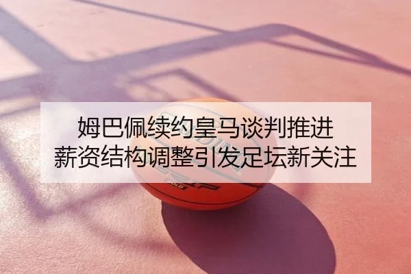姆巴佩续约皇马谈判推进 薪资结构调整引发足坛新关注