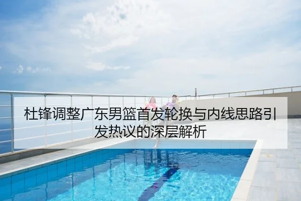 杜锋调整广东男篮首发轮换与内线思路引发热议的深层解析