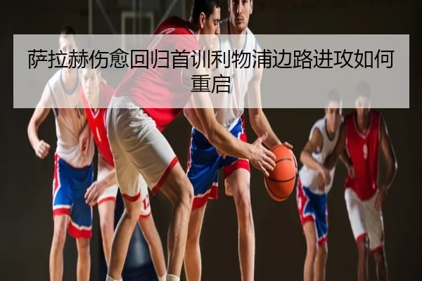 萨拉赫伤愈回归首训利物浦边路进攻如何重启